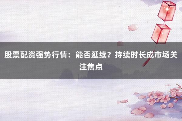 股票配资强势行情：能否延续？持续时长成市场关注焦点
