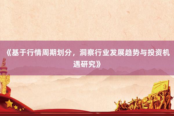 《基于行情周期划分，洞察行业发展趋势与投资机遇研究》