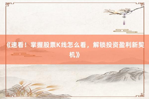 《速看！掌握股票K线怎么看，解锁投资盈利新契机》