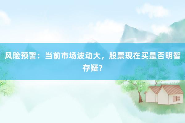 风险预警：当前市场波动大，股票现在买是否明智存疑？