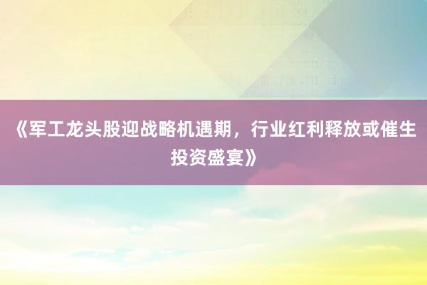 《军工龙头股迎战略机遇期，行业红利释放或催生投资盛宴》