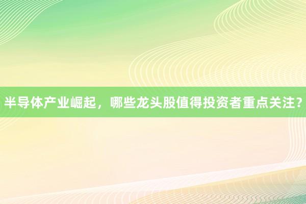 半导体产业崛起，哪些龙头股值得投资者重点关注？