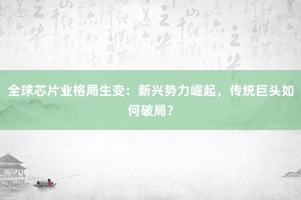 全球芯片业格局生变：新兴势力崛起，传统巨头如何破局？