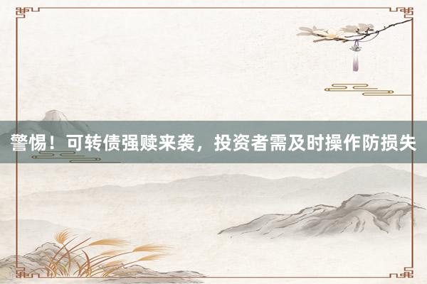 警惕！可转债强赎来袭，投资者需及时操作防损失