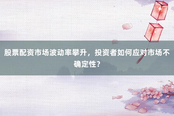 股票配资市场波动率攀升，投资者如何应对市场不确定性？