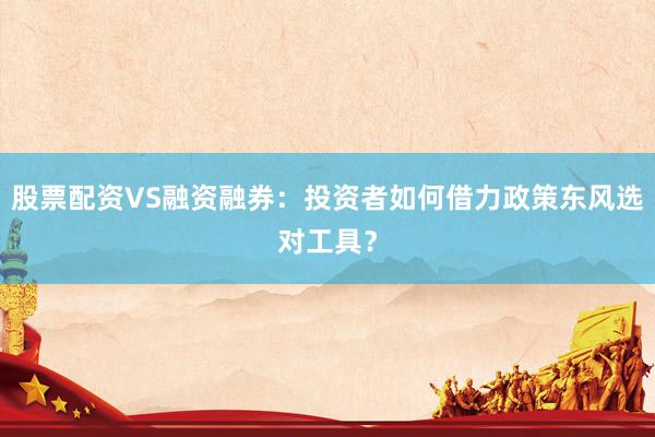 股票配资VS融资融券：投资者如何借力政策东风选对工具？