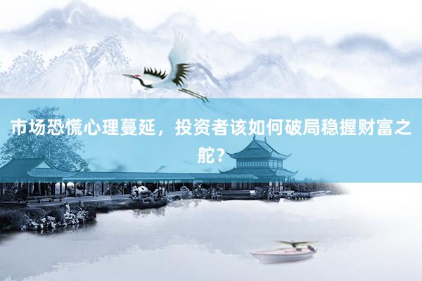 市场恐慌心理蔓延，投资者该如何破局稳握财富之舵？