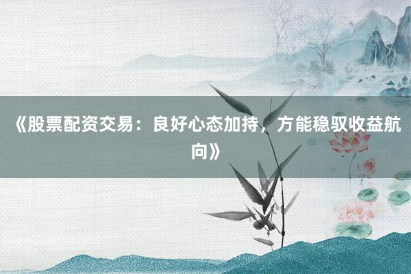 《股票配资交易：良好心态加持，方能稳驭收益航向》