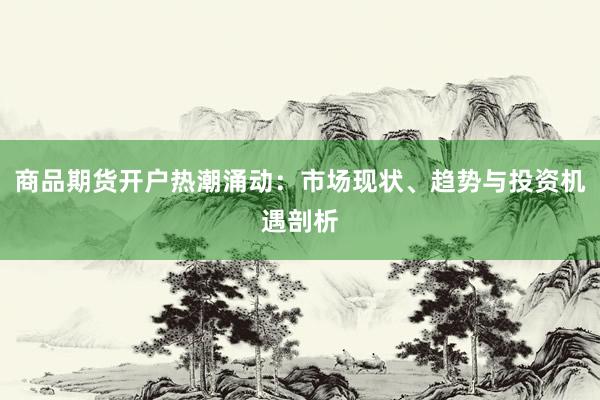 商品期货开户热潮涌动：市场现状、趋势与投资机遇剖析