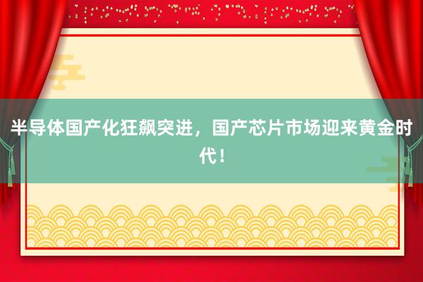 半导体国产化狂飙突进，国产芯片市场迎来黄金时代！