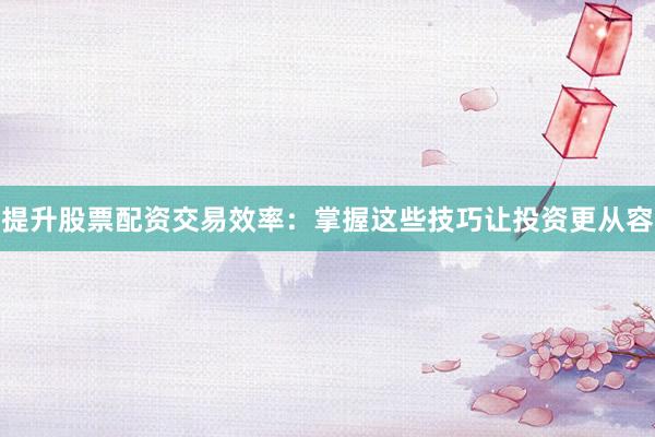 提升股票配资交易效率：掌握这些技巧让投资更从容