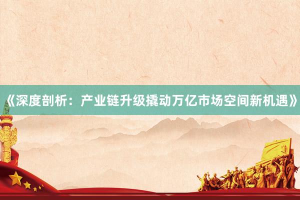 《深度剖析：产业链升级撬动万亿市场空间新机遇》