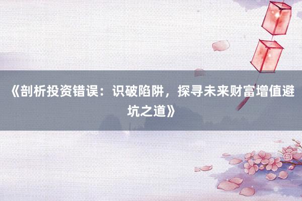 《剖析投资错误：识破陷阱，探寻未来财富增值避坑之道》