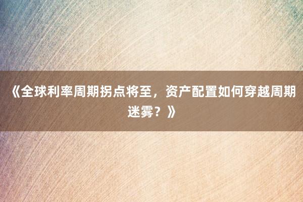 《全球利率周期拐点将至，资产配置如何穿越周期迷雾？》