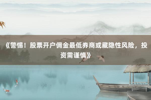 《警惕！股票开户佣金最低券商或藏隐性风险，投资需谨慎》