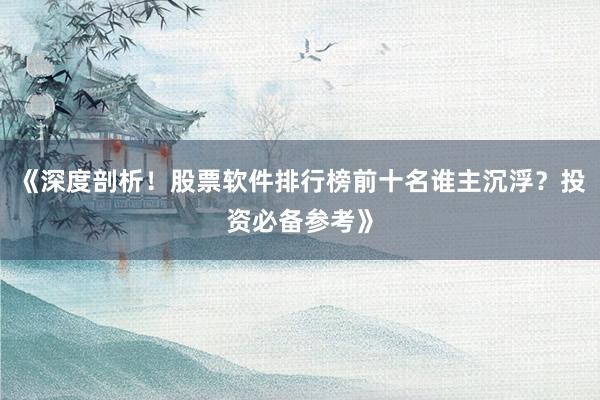 《深度剖析！股票软件排行榜前十名谁主沉浮？投资必备参考》