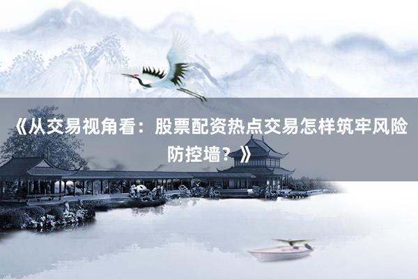 《从交易视角看：股票配资热点交易怎样筑牢风险防控墙？》
