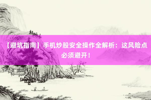 【避坑指南】手机炒股安全操作全解析：这风险点必须避开！