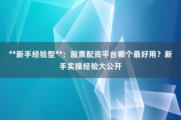 **新手经验型**：股票配资平台哪个最好用？新手实操经验大公开