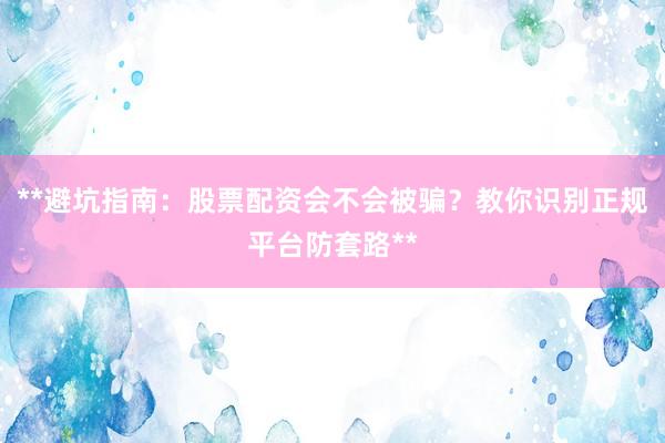 **避坑指南：股票配资会不会被骗？教你识别正规平台防套路**