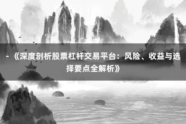 - 《深度剖析股票杠杆交易平台：风险、收益与选择要点全解析》