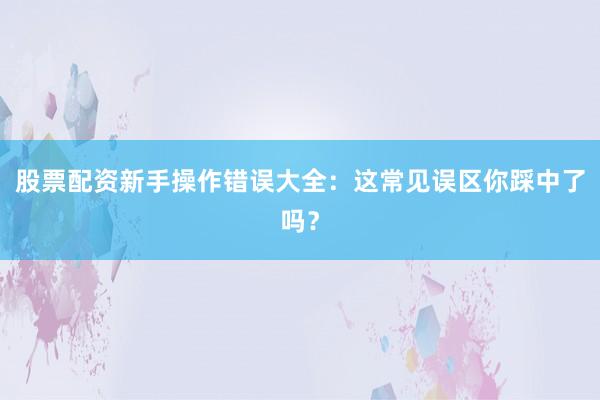股票配资新手操作错误大全：这常见误区你踩中了吗？