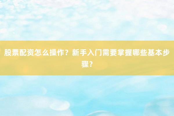 股票配资怎么操作？新手入门需要掌握哪些基本步骤？