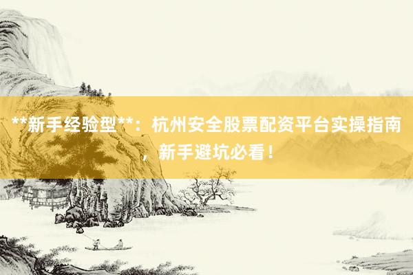 **新手经验型**：杭州安全股票配资平台实操指南，新手避坑必看！