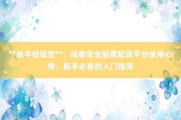 **新手经验型**：成都安全股票配资平台使用心得，新手必看的入门指南