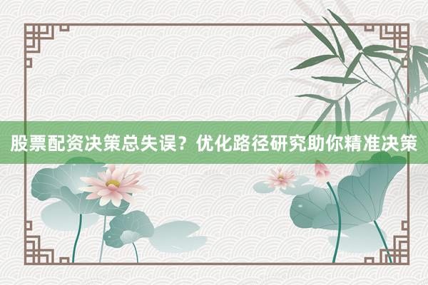 股票配资决策总失误？优化路径研究助你精准决策