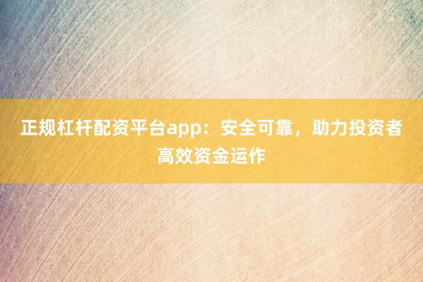 正规杠杆配资平台app：安全可靠，助力投资者高效资金运作