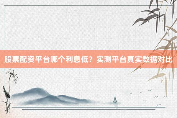 股票配资平台哪个利息低？实测平台真实数据对比