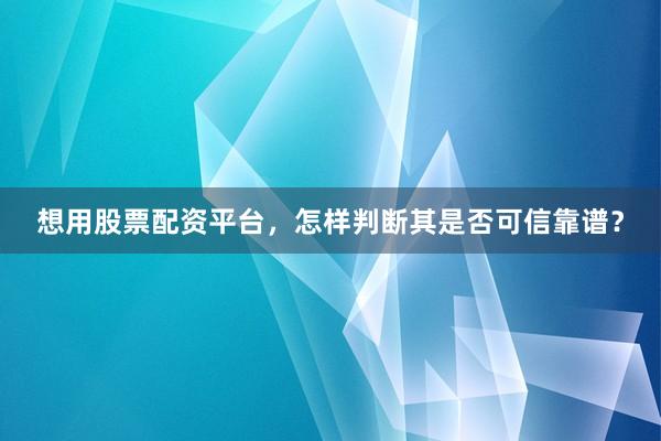 想用股票配资平台，怎样判断其是否可信靠谱？