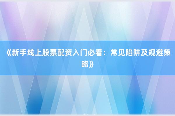 《新手线上股票配资入门必看：常见陷阱及规避策略》