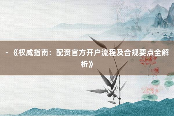 - 《权威指南：配资官方开户流程及合规要点全解析》