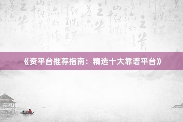 《资平台推荐指南：精选十大靠谱平台》