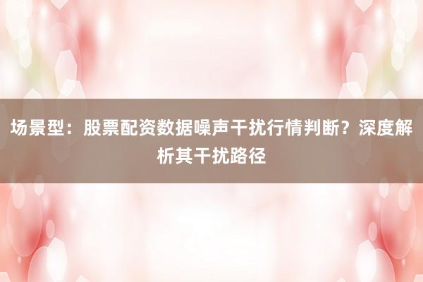 场景型：股票配资数据噪声干扰行情判断？深度解析其干扰路径