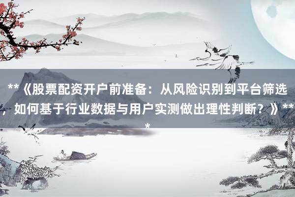 **《股票配资开户前准备：从风险识别到平台筛选，如何基于行业数据与用户实测做出理性判断？》**