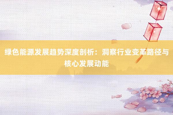 绿色能源发展趋势深度剖析：洞察行业变革路径与核心发展动能