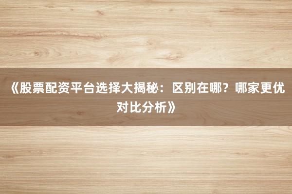 《股票配资平台选择大揭秘：区别在哪？哪家更优对比分析》
