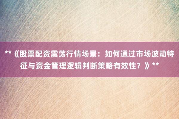 **《股票配资震荡行情场景：如何通过市场波动特征与资金管理逻辑判断策略有效性？》**