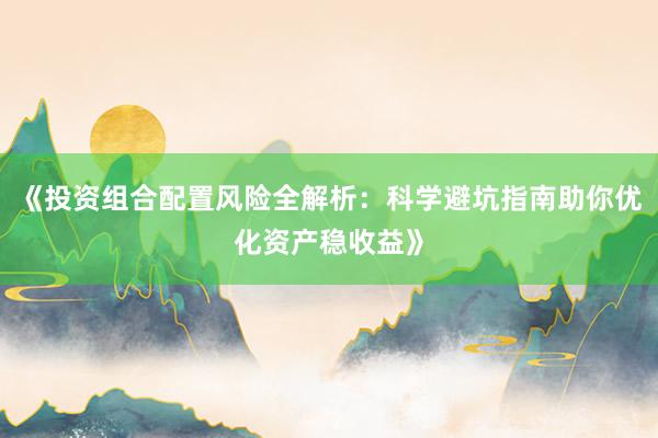 《投资组合配置风险全解析：科学避坑指南助你优化资产稳收益》