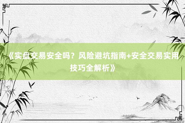 《实盘交易安全吗？风险避坑指南+安全交易实用技巧全解析》