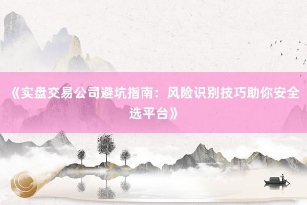 《实盘交易公司避坑指南：风险识别技巧助你安全选平台》