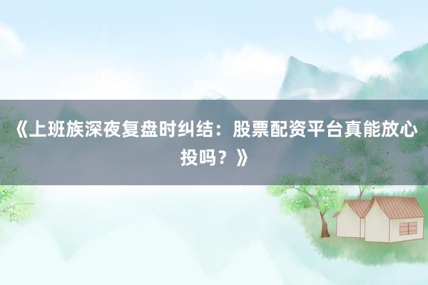 《上班族深夜复盘时纠结：股票配资平台真能放心投吗？》