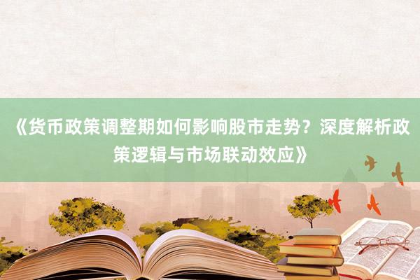 《货币政策调整期如何影响股市走势？深度解析政策逻辑与市场联动效应》